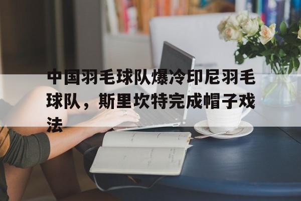 IM体育社区互动入口-中国羽毛球队爆冷印尼羽毛球队，斯里坎特完成帽子戏法